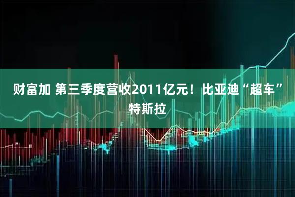 财富加 第三季度营收2011亿元！比亚迪“超车”特斯拉