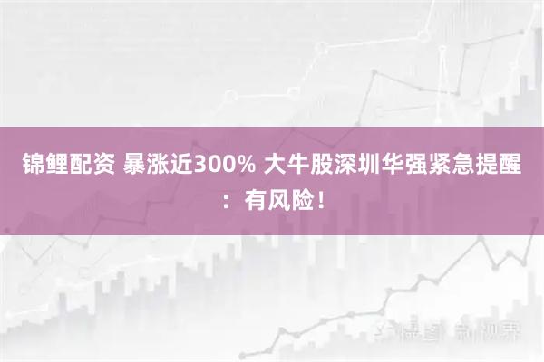 锦鲤配资 暴涨近300% 大牛股深圳华强紧急提醒：有风险！
