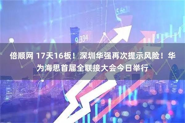 倍顺网 17天16板！深圳华强再次提示风险！华为海思首届全联接大会今日举行