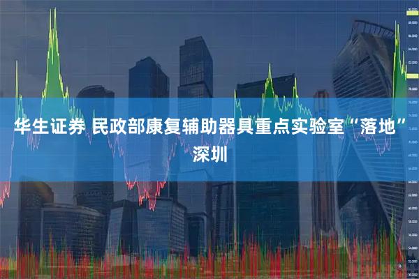 华生证券 民政部康复辅助器具重点实验室“落地”深圳