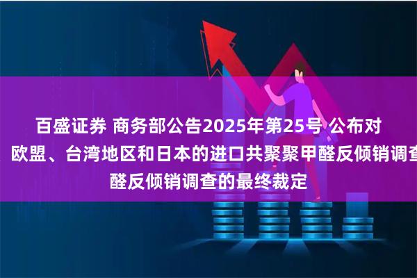 百盛证券 商务部公告2025年第25号 公布对原产于美国、欧盟、台湾地区和日本的进口共聚聚甲醛反倾销调查的最终裁定