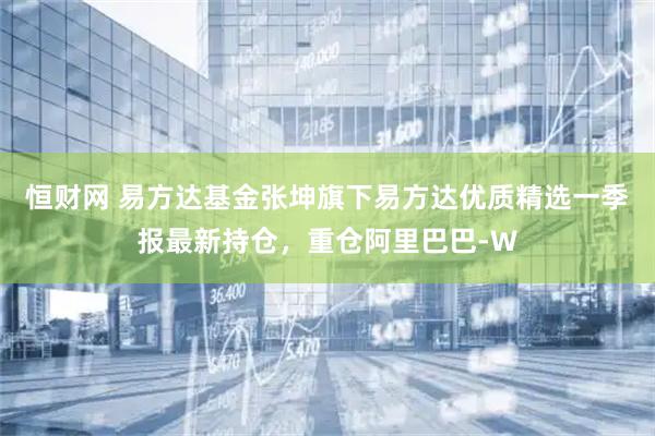 恒财网 易方达基金张坤旗下易方达优质精选一季报最新持仓，重仓阿里巴巴-W