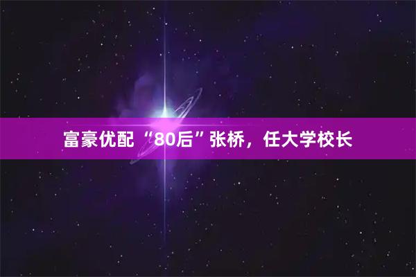 富豪优配 “80后”张桥，任大学校长
