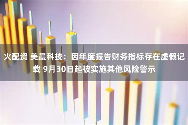 火配资 美晨科技：因年度报告财务指标存在虚假记载 9月30日起被实施其他风险警示