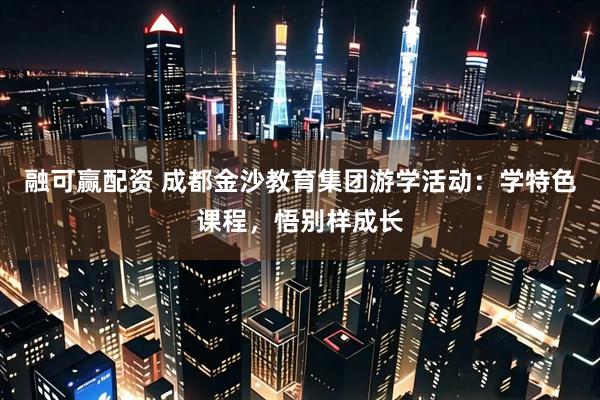 融可赢配资 成都金沙教育集团游学活动：学特色课程，悟别样成长