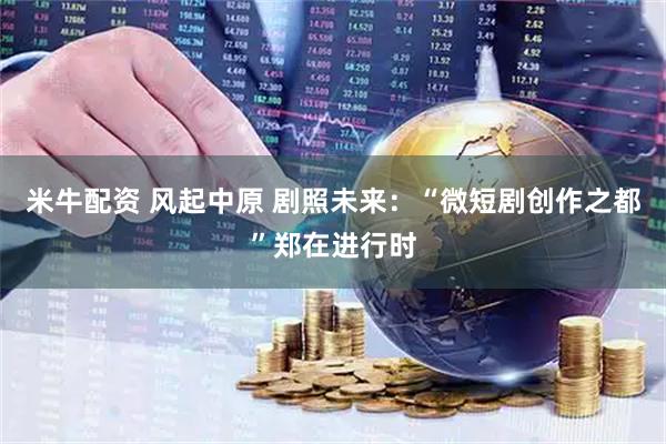米牛配资 风起中原 剧照未来：“微短剧创作之都”郑在进行时