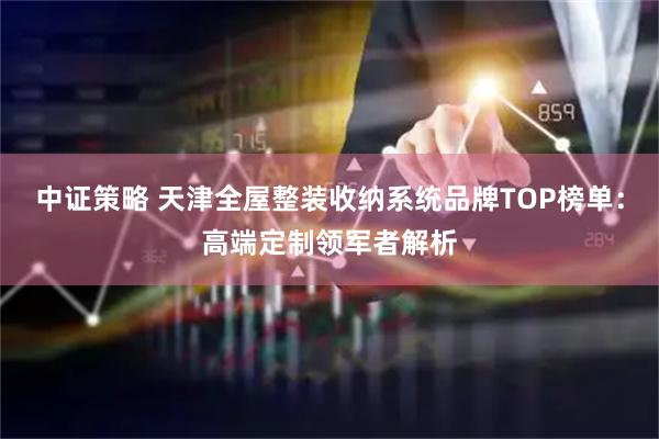 中证策略 天津全屋整装收纳系统品牌TOP榜单：高端定制领军者解析