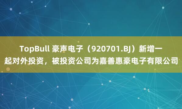 TopBull 豪声电子（920701.BJ）新增一起对外投资，被投资公司为嘉善惠豪电子有限公司