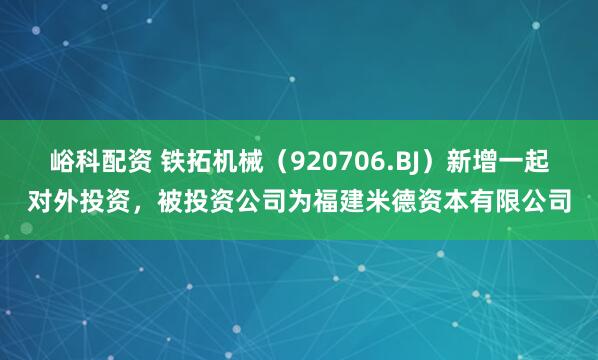 峪科配资 铁拓机械（920706.BJ）新增一起对外投资，被投资公司为福建米德资本有限公司