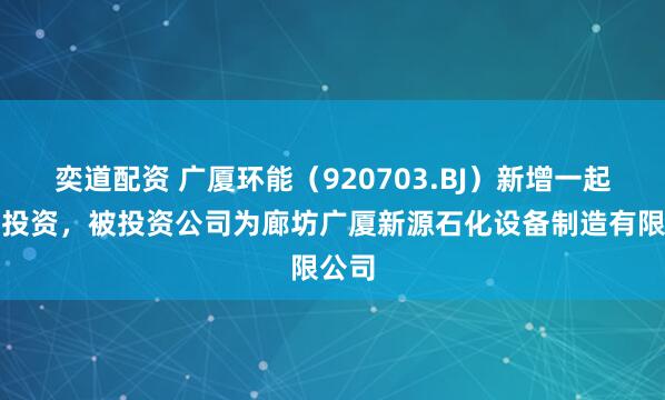 奕道配资 广厦环能（920703.BJ）新增一起对外投资，被投资公司为廊坊广厦新源石化设备制造有限公司