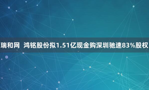 瑞和网  鸿铭股份拟1.51亿现金购深圳驰速83%股权