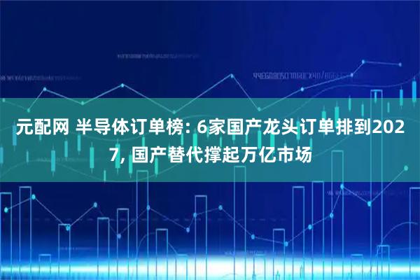 元配网 半导体订单榜: 6家国产龙头订单排到2027, 国产替代撑起万亿市场