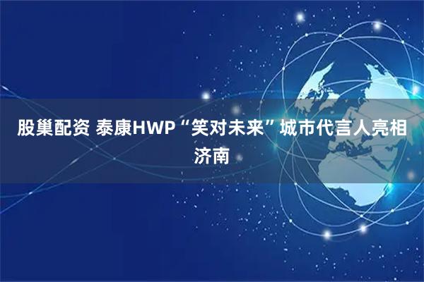 股巢配资 泰康HWP“笑对未来”城市代言人亮相济南