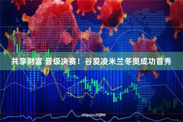 共享财富 晋级决赛！谷爱凌米兰冬奥成功首秀