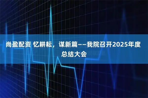 尚盈配资 忆耕耘，谋新篇——我院召开2025年度 总结大会