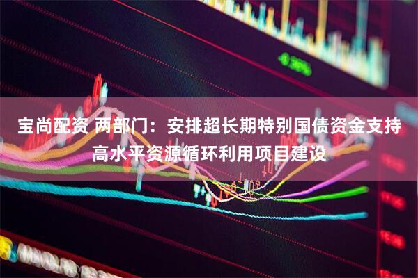 宝尚配资 两部门：安排超长期特别国债资金支持高水平资源循环利用项目建设