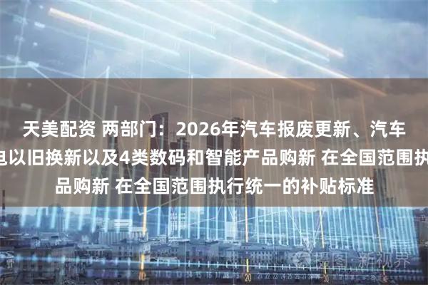 天美配资 两部门：2026年汽车报废更新、汽车置换更新、6类家电以旧换新以及4类数码和智能产品购新 在全国范围执行统一的补贴标准