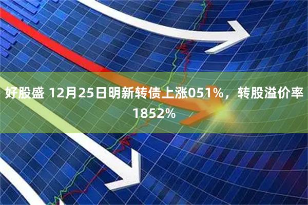 好股盛 12月25日明新转债上涨051%，转股溢价率1852%
