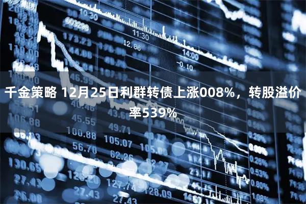 千金策略 12月25日利群转债上涨008%，转股溢价率539%