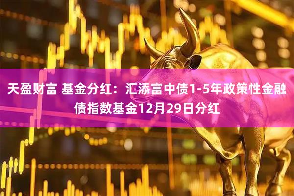天盈财富 基金分红：汇添富中债1-5年政策性金融债指数基金12月29日分红