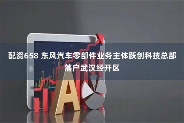 配资658 东风汽车零部件业务主体跃创科技总部落户武汉经开区