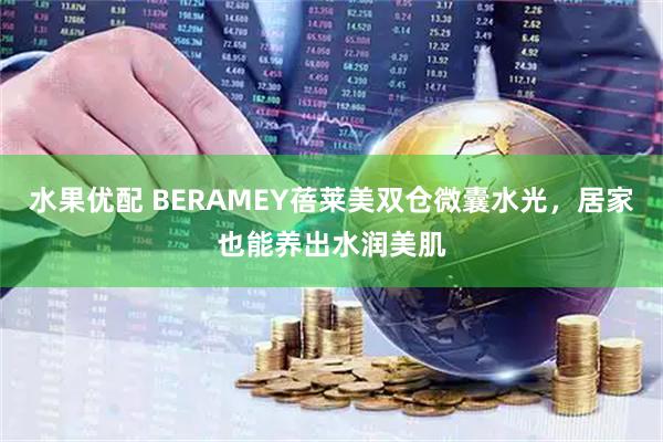 水果优配 BERAMEY蓓莱美双仓微囊水光，居家也能养出水润美肌