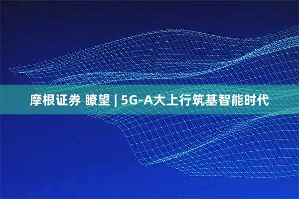 摩根证券 瞭望 | 5G-A大上行筑基智能时代
