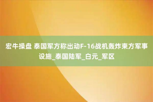 宏牛操盘 泰国军方称出动F-16战机轰炸柬方军事设施_泰国陆军_白元_军区