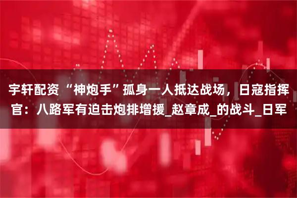 宇轩配资 “神炮手”孤身一人抵达战场，日寇指挥官：八路军有迫击炮排增援_赵章成_的战斗_日军