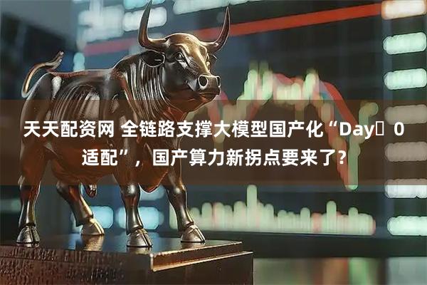 天天配资网 全链路支撑大模型国产化“Day 0适配”，国产算力新拐点要来了？