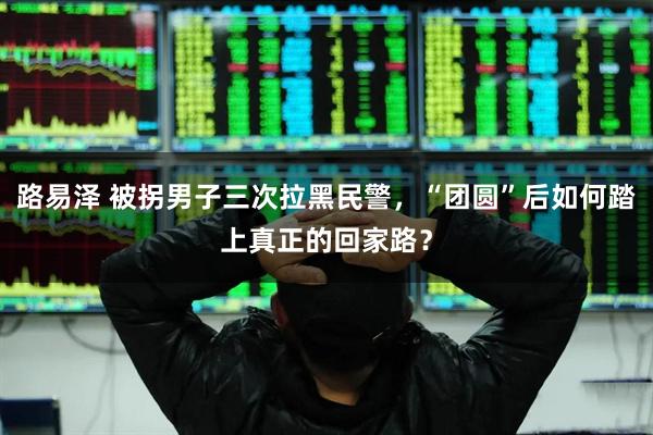 路易泽 被拐男子三次拉黑民警，“团圆”后如何踏上真正的回家路？